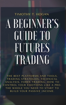 Hardcover A Beginner's Guide to Futures Trading: The Best Platforms And Tools, Trading Strategies, Technical Analysis, Forex Trading, How to Control Your Emotio Book
