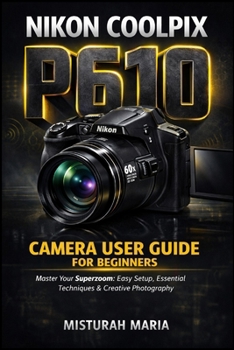 Nikon Coolpix P610 Camera User Guide for Beginners: Master Your Superzoom Easy Setup, Essential Techniques & Creative Photography