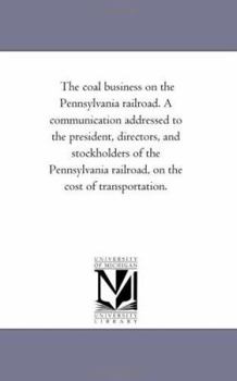 The coal business on the Pennsylvania railroad. A communication addressed to the president, directors, and stockholders of the Pennsylvania railroad, on the cost of transportation.