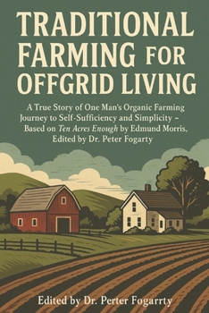 Traditional Farming for Offgrid Living: A True Story of One Man’s Organic Farming Journey to Self-Sufficiency and Simplicity — Based on Ten Acres Enough by Edmund Morris, Edited by Dr. Peter Fogarty