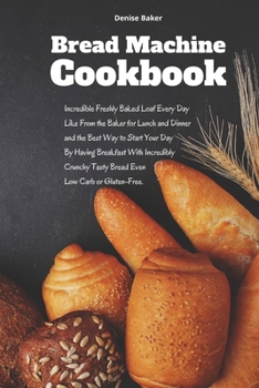 Bread Machine Cookbook: Incredible Freshly Baked Loaf Every Day Like From the Baker for Lunch and Dinner and the Best Way to Start Your Day By Having ... Tasty Bread Even Low Carb or Gluten-Free