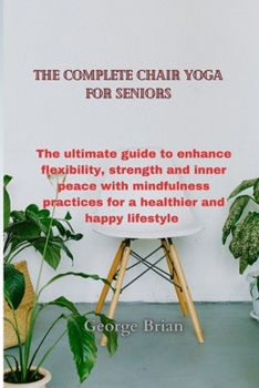 The complete chair yoga for seniors: The ultimate guide to enhance flexibility, strength and inner peace with mindfulness practices for a healthier and happy lifestyle
