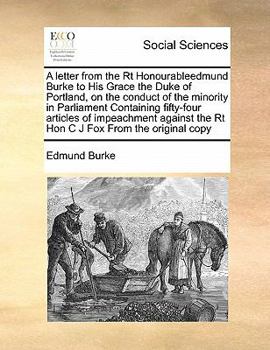 A letter from the Rt Honourableedmund Burke to His Grace the Duke of Portland, on the conduct of the minority in Parliament Containing fifty-four ... the Rt Hon C J Fox From the original copy