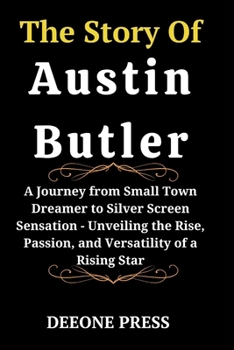 The Story Of Austin Butler: A Journey from Small Town Dreamer to Silver Screen Sensation - Unveiling the Rise, Passion, and Versatility of a Rising ... of Young Legend Actors and Actress)