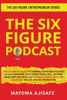 The Six Figure Podcast: The Ultimate Guide To Turning Your Podcast Into A Sales Machine That Consistently Fill Up Your Sales Pipeline With High Paying ... With No Audience, No List, And No Promotion