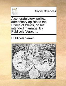 A congratulatory, politcal, admonitory epistle to the Prince of Wales, on his intended marriage. By Publicola Verax, ...