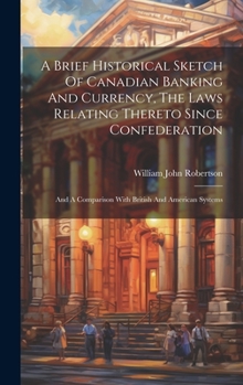 Hardcover A Brief Historical Sketch Of Canadian Banking And Currency, The Laws Relating Thereto Since Confederation: And A Comparison With British And American Book