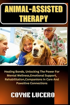 ANIMAL-ASSISTED THERAPY: Healing Bonds, Unlocking The Power For Mental Wellness, Emotional Support, Rehabilitation, Companions In Care And Pawsitive Connections