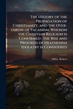 The History of the Propagation of Christianity, and the Over-throw of Paganism: Wherein the Christian Religion is Confirmed: the Rise and Progress of Heathenish Idolatry is Considered