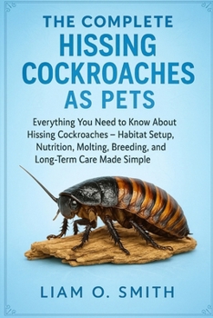 The Complete Hissing Cockcroaches as Pets: Everything You Need to Know About Hissing Cockroaches - Habitat Setup, Nutrition, Molting, Breeding, and Lo