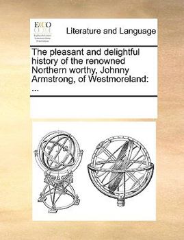 The pleasant and delightful history of the renowned Northern worthy, Johnny Armstrong, of Westmoreland: ...