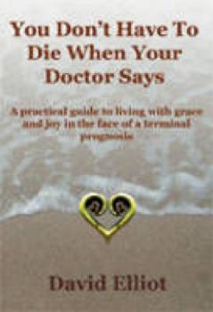 You Don't Have to Die When Your Doctor Says: A Practical Guide to Living with Grace and Joy in the Face of a Terminal Prognosis