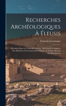 Recherches Archeologiques a Eleusis: Executees Dans Le Cours de L'Annee 1860, Sous Les Auspices Des Ministeres de L'Instruction Publique Et D'Etat; Recueil Des Inscriptions