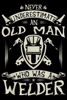 Never Underestimate An Old Man Who Also A Welder: Never Underestimate An Old Man Who Was A Welder Funny Gift Journal/Notebook Blank Lined Ruled 6x9 100 Pages