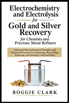 Electrochemistry and Electrolysis for Gold and Silver Recovery for Chemists and Precious Metal Refiners: Advanced Electrochemical Principles and ... Purifying, and Refining Gold and Silver