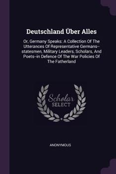 Deutschland �ber Alles: Or, Germany Speaks: A Collection of the Utterances of Representative Germans--Statesmen, Military Leaders, Scholars, and Poets--In Defence of the War Policies of the Fatherland