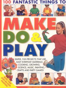 Paperback 100 Fantastic Things to Make, Do & Play: Simple, Fun Projects That Use Easy Everyday Materials: Cooking, Growing, Science, Music, Painting, Crafts and Book