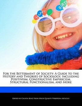 For the Betterment of Society : A Guide to the History and Theories of Sociology, Including Positivism, Constructive Empiricism, Structural Functionali