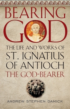 Bearing God : The Life and Works of St. Ignatius of Antioch, the Bod-Bearer