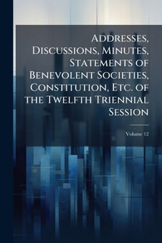 Addresses, Discussions, Minutes, Statements Of Benevolent Societies, Constitution, Etc. Of The Twelfth Triennial Session, Volume 12