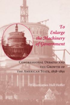 To Enlarge the Machinery of Government: Congressional Debates and the Growth of the American State, 1858--1891 - Book  of the Reconfiguring American Political History