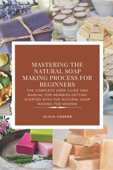 Paperback Mastering the Natural Soap Making Process for Beginners: The Complete User Guide and Manual for Newbies Getting Started with the Natural Soap Making f Book