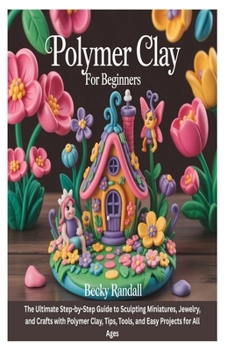 POLYMER CLAY FOR BEGINNERS: The Ultimate Step-by-Step Guide to Sculpting Miniatures, Jewelry, and Crafts with Polymer Clay, Tips, Tools, and Easy Projects for All Ages