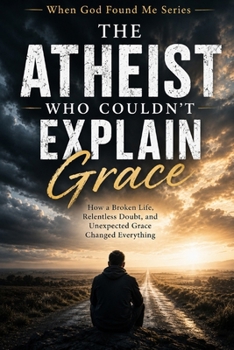 The Atheist Who Couldn't Explain Grace: How a Broken Life, Relentless Doubt, and Unexpected Grace Changed Everything (When God Found Me)