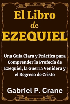 El Libro de EZEQUIEL: Una Guía Clara y Práctica para Comprender la Profecía de Ezequiel, la Guerra Venidera y el Regreso de Cristo (Spanish Edition)