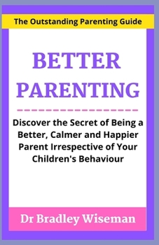BETTER PARENTING: Discover the Secret of Being a Better, Calmer and Happier Parent Irrespective of Your Children's Behaviour