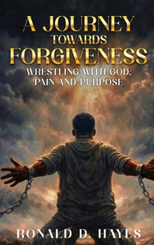A JOURNEY TOWARDS FORGIVENESS Wrestling with God, Pain and Purpose