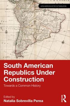 South American Republics Under Construction: Towards a Common History (Latin American History in Translation)