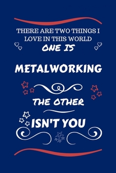 There Are Two Things I Love In This World One Is Metalworking The Other Isn't You: Perfect Gag Gift For A Lover Of Metalworking | Blank Lined Notebook ... Humour and Banter | Xmas | Secret Santa |