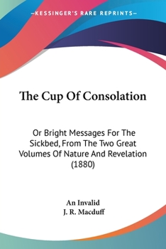 The Cup Of Consolation: Or Bright Messages For The Sickbed, From The Two Great Volumes Of Nature And Revelation
