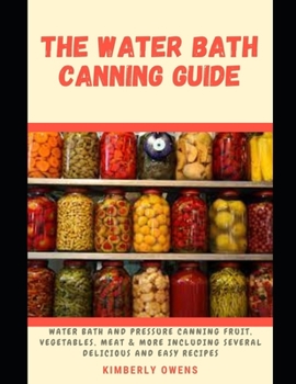 The Water Bath Canning Guide: All You Need to Know About Water Bath and Pressure Canning Fruit, Vegetables, Meat Including Several Delicious and Easy Recipes
