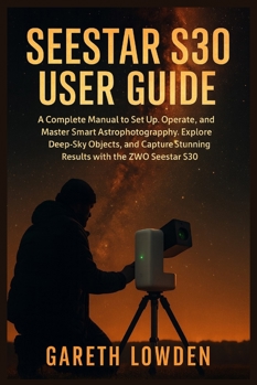 SEESTAR S30 USER GUIDE: A Complete Manual to Set Up, Operate, and Master Smart Astrophotography, Explore Deep-Sky Objects, and Capture Stunning Results with the ZWO Seestar S30