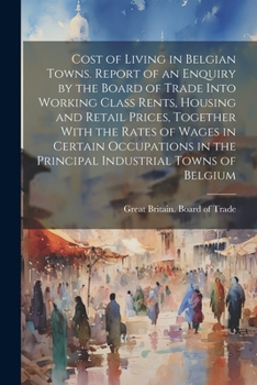 Cost of Living in Belgian Towns. Report of an Enquiry by the Board of Trade Into Working Class Rents, Housing and Retail Prices, Together With the ... in the Principal Industrial Towns of Belgium