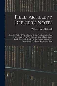 Field Artillery Officer's Notes: Covering Tables Of Organization, Battery Administration, Field Practice, Articles On The Compass, Buzzer, Maps, ... Principles Of Fire, Range Tables, And Hints