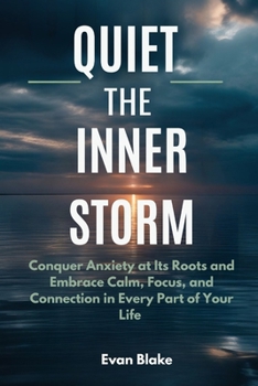 Quiet the Inner Storm: Conquer Anxiety at Its Roots and Embrace Calm, Focus, and Connection in Every Part of Your Life