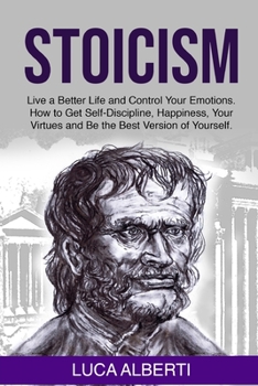 Stoicism: Live a Better Life and Control Your Emotions. How to Get Self-Discipline, Happiness, your Virtues and Be the Best Version of Yourself