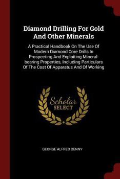 Diamond Drilling For Gold And Other Minerals: A Practical Handbook On The Use Of Modern Diamond Core Drills In Prospecting And Exploiting Mineral-bearing Properties, Including Particulars Of The Cost 