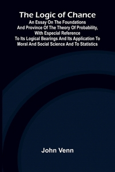 The Logic of Chance; An Essay on the Foundations and Province of the Theory of Probability, With Especial Reference to Its Logical Bearings and Its ... to Moral and Social Science and to Statistics
