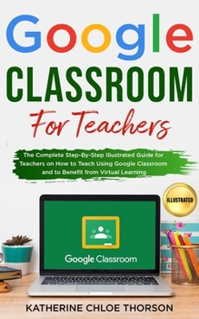 Paperback Google Classroom for Teachers: The Complete Step-By-Step Illustrated Guide for Teachers on How to Teach Using Google Classroom and to Benefit From Vi Book