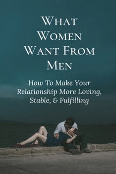 What Women Want From Men: How To Make Your Relationship More Loving, Stable, & Fulfilling: Things Every Woman Wants In A Man