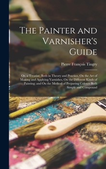 Hardcover The Painter and Varnisher's Guide: Or, a Treatise, Both in Theory and Practice, On the Art of Making and Applying Varnishes, On the Different Kinds of Book