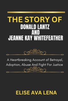 THE STORY OF DONALD LANTZ AND JEANNE KAY WHITEFEATHER: A Heartbreaking Account Of Betrayal, Adoption, Abuse And Fight For Justice