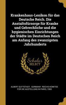 Krankenhaus-Lexikon für das Deutsche Reich. Die Anstaltsfürsorge für Kranke und Gebrechliche und die hygienischen Einrichtungen der Städte im Deutsche