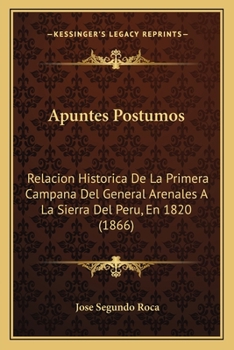 Apuntes Postumos: Relacion Historica De La Primera Campana Del General Arenales A La Sierra Del Peru, En 1820 (1866)