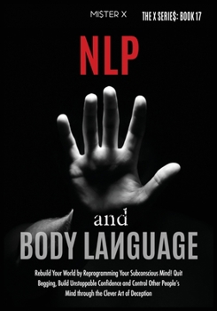 NLP and Body Language: Rebuild Your World by Reprogramming Your Subconscious Mind! Quit Begging, Build Unstoppable Confidence and Control Other ... the Clever Art of Deception (The X Serie$)