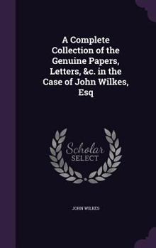 A Complete Collection of the Genuine Papers, Letters, &c. in the Case of John Wilkes, Esq